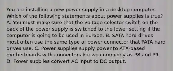 You are installing a new power supply in a desktop computer. Which of the following statements about power supplies is true? A. You must make sure that the voltage selector switch on the back of the power supply is switched to the lower setting if the computer is going to be used in Europe. B. SATA hard drives most often use the same type of power connector that PATA hard drives use. C. Power supplies supply power to ATX-based motherboards with connectors known commonly as P8 and P9. D. Power supplies convert AC input to DC output.