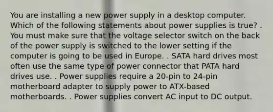 You are installing a new power supply in a desktop computer. Which of the following statements about power supplies is true? . You must make sure that the voltage selector switch on the back of the power supply is switched to the lower setting if the computer is going to be used in Europe. . SATA hard drives most often use the same type of power connector that PATA hard drives use. . Power supplies require a 20-pin to 24-pin motherboard adapter to supply power to ATX-based motherboards. . Power supplies convert AC input to DC output.