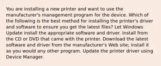 You are installing a new printer and want to use the manufacturer's management program for the device. Which of the following is the best method for installing the printer's driver and software to ensure you get the latest files? Let Windows Update install the appropriate software and driver. Install from the CD or DVD that came with the printer. Download the latest software and driver from the manufacturer's Web site; install it as you would any other program. Update the printer driver using Device Manager.