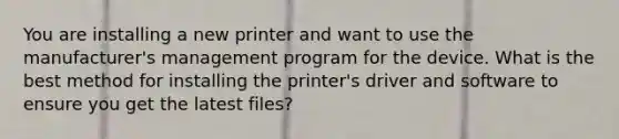 You are installing a new printer and want to use the manufacturer's management program for the device. What is the best method for installing the printer's driver and software to ensure you get the latest files?