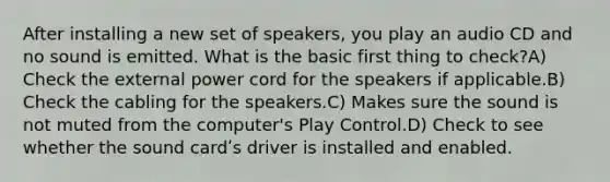 After installing a new set of speakers, you play an audio CD and no sound is emitted. What is the basic first thing to check?A) Check the external power cord for the speakers if applicable.B) Check the cabling for the speakers.C) Makes sure the sound is not muted from the computer's Play Control.D) Check to see whether the sound cardʹs driver is installed and enabled.