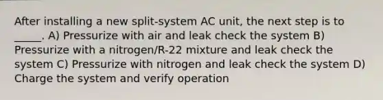 After installing a new split-system AC unit, the next step is to _____. A) Pressurize with air and leak check the system B) Pressurize with a nitrogen/R-22 mixture and leak check the system C) Pressurize with nitrogen and leak check the system D) Charge the system and verify operation