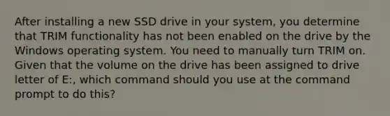 After installing a new SSD drive in your system, you determine that TRIM functionality has not been enabled on the drive by the Windows operating system. You need to manually turn TRIM on. Given that the volume on the drive has been assigned to drive letter of E:, which command should you use at the command prompt to do this?