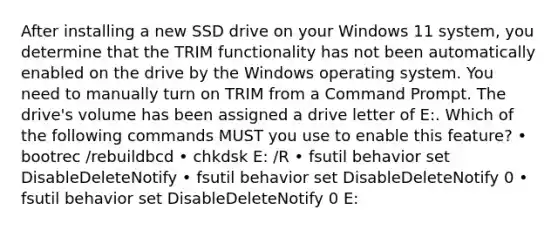 After installing a new SSD drive on your Windows 11 system, you determine that the TRIM functionality has not been automatically enabled on the drive by the Windows operating system. You need to manually turn on TRIM from a Command Prompt. The drive's volume has been assigned a drive letter of E:. Which of the following commands MUST you use to enable this feature? • bootrec /rebuildbcd • chkdsk E: /R • fsutil behavior set DisableDeleteNotify • fsutil behavior set DisableDeleteNotify 0 • fsutil behavior set DisableDeleteNotify 0 E: