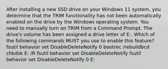 After installing a new SSD drive on your Windows 11 system, you determine that the TRIM functionality has not been automatically enabled on the drive by the Windows operating system. You need to manually turn on TRIM from a Command Prompt. The drive's volume has been assigned a drive letter of E:. Which of the following commands MUST you use to enable this feature? fsutil behavior set DisableDeleteNotify 0 bootrec /rebuildbcd chkdsk E: /R fsutil behavior set DisableDeleteNotify fsutil behavior set DisableDeleteNotify 0 E: