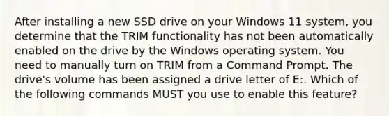 After installing a new SSD drive on your Windows 11 system, you determine that the TRIM functionality has not been automatically enabled on the drive by the Windows operating system. You need to manually turn on TRIM from a Command Prompt. The drive's volume has been assigned a drive letter of E:. Which of the following commands MUST you use to enable this feature?