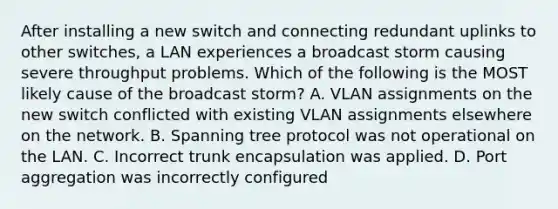 After installing a new switch and connecting redundant uplinks to other switches, a LAN experiences a broadcast storm causing severe throughput problems. Which of the following is the MOST likely cause of the broadcast storm? A. VLAN assignments on the new switch conflicted with existing VLAN assignments elsewhere on the network. B. Spanning tree protocol was not operational on the LAN. C. Incorrect trunk encapsulation was applied. D. Port aggregation was incorrectly configured