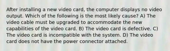 After installing a new video card, the computer displays no video output. Which of the following is the most likely cause? A) The video cable must be upgraded to accommodate the new capabilities of the video card. B) The video card is defective. C) The video card is incompatible with the system. D) The video card does not have the power connector attached.