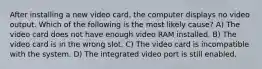 After installing a new video card, the computer displays no video output. Which of the following is the most likely cause? A) The video card does not have enough video RAM installed. B) The video card is in the wrong slot. C) The video card is incompatible with the system. D) The integrated video port is still enabled.