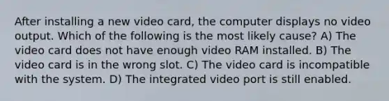 After installing a new video card, the computer displays no video output. Which of the following is the most likely cause? A) The video card does not have enough video RAM installed. B) The video card is in the wrong slot. C) The video card is incompatible with the system. D) The integrated video port is still enabled.