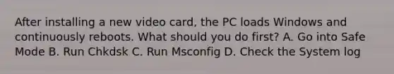 After installing a new video card, the PC loads Windows and continuously reboots. What should you do first? A. Go into Safe Mode B. Run Chkdsk C. Run Msconfig D. Check the System log