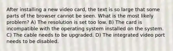 After installing a new video card, the text is so large that some parts of the browser cannot be seen. What is the most likely problem? A) The resolution is set too low. B) The card is incompatible with the operating system installed on the system. C) The cable needs to be upgraded. D) The integrated video port needs to be disabled.