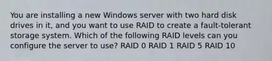 You are installing a new Windows server with two hard disk drives in it, and you want to use RAID to create a fault-tolerant storage system. Which of the following RAID levels can you configure the server to use? RAID 0 RAID 1 RAID 5 RAID 10