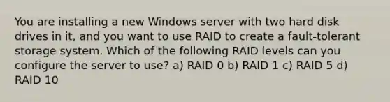 You are installing a new Windows server with two hard disk drives in it, and you want to use RAID to create a fault-tolerant storage system. Which of the following RAID levels can you configure the server to use? a) RAID 0 b) RAID 1 c) RAID 5 d) RAID 10