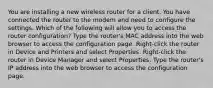 You are installing a new wireless router for a client. You have connected the router to the modem and need to configure the settings. Which of the following will allow you to access the router configuration? Type the router's MAC address into the web browser to access the configuration page. Right-click the router in Device and Printers and select Properties. Right-click the router in Device Manager and select Properties. Type the router's IP address into the web browser to access the configuration page.