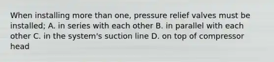 When installing more than one, pressure relief valves must be installed; A. in series with each other B. in parallel with each other C. in the system's suction line D. on top of compressor head