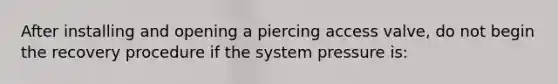 After installing and opening a piercing access valve, do not begin the recovery procedure if the system pressure is: