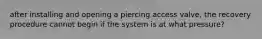 after installing and opening a piercing access valve, the recovery procedure cannot begin if the system is at what pressure?