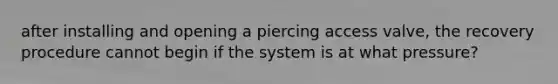 after installing and opening a piercing access valve, the recovery procedure cannot begin if the system is at what pressure?