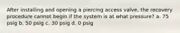 After installing and opening a piercing access valve, the recovery procedure cannot begin if the system is at what pressure? a. 75 psig b. 50 psig c. 30 psig d. 0 psig