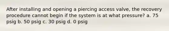 After installing and opening a piercing access valve, the recovery procedure cannot begin if the system is at what pressure? a. 75 psig b. 50 psig c. 30 psig d. 0 psig