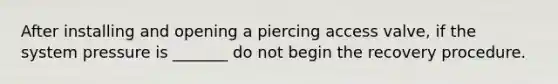 After installing and opening a piercing access valve, if the system pressure is _______ do not begin the recovery procedure.