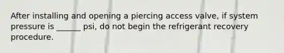 After installing and opening a piercing access valve, if system pressure is ______ psi, do not begin the refrigerant recovery procedure.