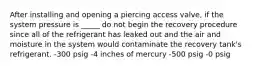 After installing and opening a piercing access valve, if the system pressure is _____ do not begin the recovery procedure since all of the refrigerant has leaked out and the air and moisture in the system would contaminate the recovery tank's refrigerant. -300 psig -4 inches of mercury -500 psig -0 psig