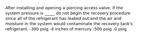 After installing and opening a piercing access valve, if the system pressure is _____ do not begin the recovery procedure since all of the refrigerant has leaked out and the air and moisture in the system would contaminate the recovery tank's refrigerant. -300 psig -4 inches of mercury -500 psig -0 psig