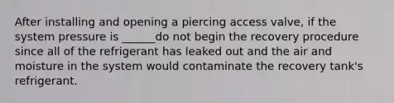 After installing and opening a piercing access valve, if the system pressure is ______do not begin the recovery procedure since all of the refrigerant has leaked out and the air and moisture in the system would contaminate the recovery tank's refrigerant.