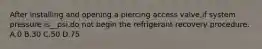 After installing and opening a piercing access valve,if system pressure is__psi,do not begin the refrigerant recovery procedure. A.0 B.30 C.50 D.75