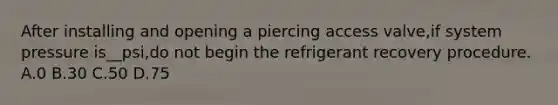 After installing and opening a piercing access valve,if system pressure is__psi,do not begin the refrigerant recovery procedure. A.0 B.30 C.50 D.75