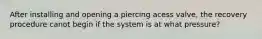 After installing and opening a piercing acess valve, the recovery procedure canot begin if the system is at what pressure?