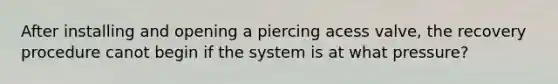 After installing and opening a piercing acess valve, the recovery procedure canot begin if the system is at what pressure?