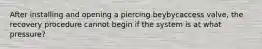 After installing and opening a piercing beybycaccess valve, the recovery procedure cannot begin if the system is at what pressure?