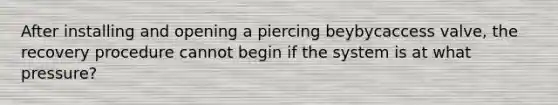 After installing and opening a piercing beybycaccess valve, the recovery procedure cannot begin if the system is at what pressure?