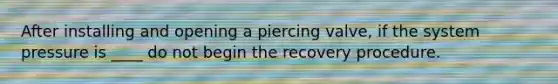 After installing and opening a piercing valve, if the system pressure is ____ do not begin the recovery procedure.