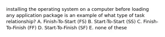 installing the operating system on a computer before loading any application package is an example of what type of task relationship? A. Finish-To-Start (FS) B. Start-To-Start (SS) C. Finish-To-Finish (FF) D. Start-To-Finish (SF) E. none of these