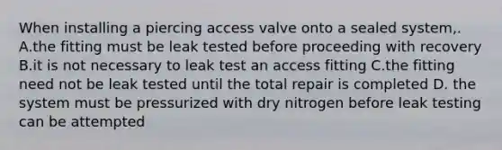 When installing a piercing access valve onto a sealed system,. A.the fitting must be leak tested before proceeding with recovery B.it is not necessary to leak test an access fitting C.the fitting need not be leak tested until the total repair is completed D. the system must be pressurized with dry nitrogen before leak testing can be attempted