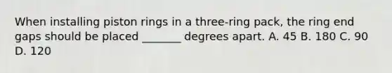 When installing piston rings in a three-ring pack, the ring end gaps should be placed _______ degrees apart. A. 45 B. 180 C. 90 D. 120