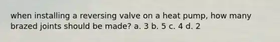 when installing a reversing valve on a heat pump, how many brazed joints should be made? a. 3 b. 5 c. 4 d. 2