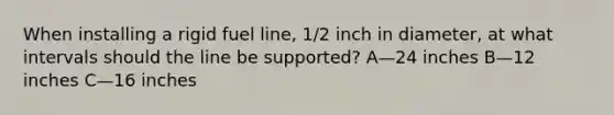 When installing a rigid fuel line, 1/2 inch in diameter, at what intervals should the line be supported? A—24 inches B—12 inches C—16 inches