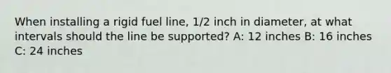 When installing a rigid fuel line, 1/2 inch in diameter, at what intervals should the line be supported? A: 12 inches B: 16 inches C: 24 inches