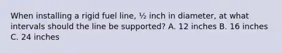 When installing a rigid fuel line, ½ inch in diameter, at what intervals should the line be supported? A. 12 inches B. 16 inches C. 24 inches