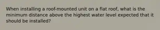 When installing a roof-mounted unit on a flat roof, what is the minimum distance above the highest water level expected that it should be installed?