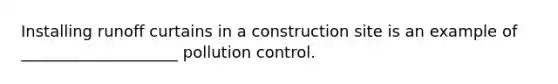 Installing runoff curtains in a construction site is an example of ____________________ pollution control.