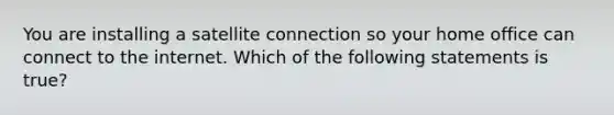 You are installing a satellite connection so your home office can connect to the internet. Which of the following statements is true?