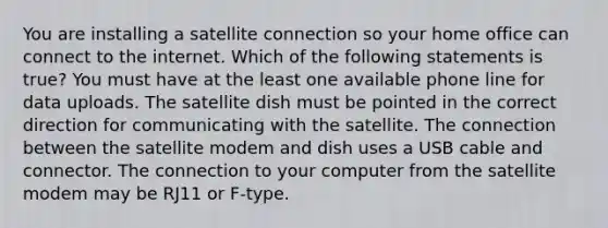 You are installing a satellite connection so your home office can connect to the internet. Which of the following statements is true? You must have at the least one available phone line for data uploads. The satellite dish must be pointed in the correct direction for communicating with the satellite. The connection between the satellite modem and dish uses a USB cable and connector. The connection to your computer from the satellite modem may be RJ11 or F-type.