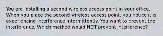 You are installing a second wireless access point in your office. When you place the second wireless access point, you notice it is experiencing interference intermittently. You want to prevent the interference. Which method would NOT prevent interference?