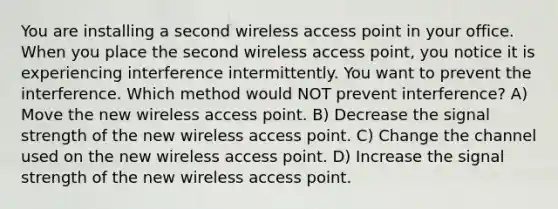 You are installing a second wireless access point in your office. When you place the second wireless access point, you notice it is experiencing interference intermittently. You want to prevent the interference. Which method would NOT prevent interference? A) Move the new wireless access point. B) Decrease the signal strength of the new wireless access point. C) Change the channel used on the new wireless access point. D) Increase the signal strength of the new wireless access point.